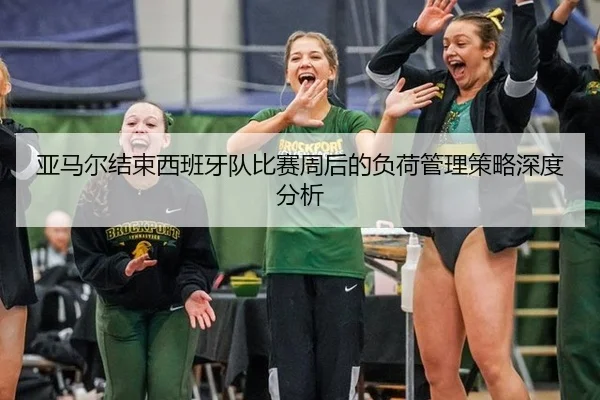 亚马尔结束西班牙队比赛周后的负荷管理策略深度分析